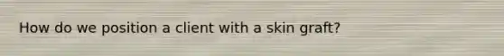 How do we position a client with a skin graft?