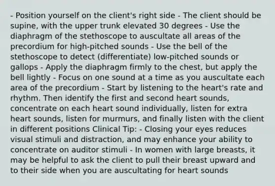 - Position yourself on the client's right side - The client should be supine, with the upper trunk elevated 30 degrees - Use the diaphragm of the stethoscope to auscultate all areas of the precordium for high-pitched sounds - Use the bell of the stethoscope to detect (differentiate) low-pitched sounds or gallops - Apply the diaphragm firmly to the chest, but apply the bell lightly - Focus on one sound at a time as you auscultate each area of the precordium - Start by listening to the heart's rate and rhythm. Then identify the first and second heart sounds, concentrate on each heart sound individually, listen for extra heart sounds, listen for murmurs, and finally listen with the client in different positions Clinical Tip: - Closing your eyes reduces visual stimuli and distraction, and may enhance your ability to concentrate on auditor stimuli - In women with large breasts, it may be helpful to ask the client to pull their breast upward and to their side when you are auscultating for heart sounds