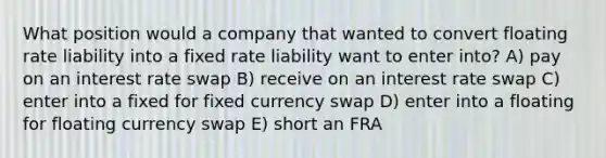 What position would a company that wanted to convert floating rate liability into a fixed rate liability want to enter into? A) pay on an interest rate swap B) receive on an interest rate swap C) enter into a fixed for fixed currency swap D) enter into a floating for floating currency swap E) short an FRA