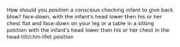 How should you position a conscious chocking infant to give back blow? face-down, with the infant's head lower then his or her chest flat and face-down on your leg or a table in a sitting position with the infant's head lower then his or her chest in the head-tilt/chin-lifet position