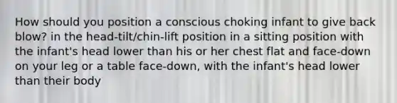 How should you position a conscious choking infant to give back blow? in the head-tilt/chin-lift position in a sitting position with the infant's head lower than his or her chest flat and face-down on your leg or a table face-down, with the infant's head lower than their body