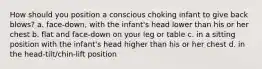 How should you position a conscious choking infant to give back blows? a. face-down, with the infant's head lower than his or her chest b. flat and face-down on your leg or table c. in a sitting position with the infant's head higher than his or her chest d. in the head-tilt/chin-lift position