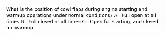 What is the position of cowl flaps during engine starting and warmup operations under normal conditions? A—Full open at all times B—Full closed at all times C—Open for starting, and closed for warmup