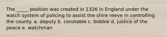 The _____ position was created in 1326 in England under the watch system of policing to assist the shire reeve in controlling the county. a. deputy b. constable c. bobbie d. justice of the peace e. watchman