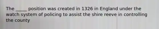 The _____ position was created in 1326 in England under the watch system of policing to assist the shire reeve in controlling the county