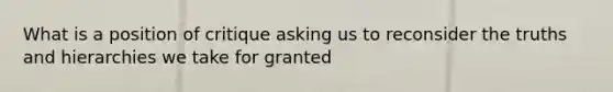 What is a position of critique asking us to reconsider the truths and hierarchies we take for granted