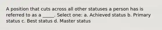 A position that cuts across all other statuses a person has is referred to as a _____. Select one: a. Achieved status b. Primary status c. Best status d. Master status