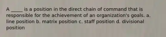 A _____ is a position in the direct chain of command that is responsible for the achievement of an organization's goals. a. line position b. matrix position c. staff position d. divisional position