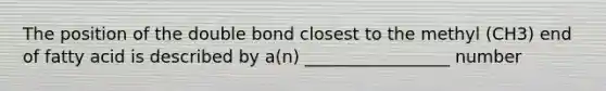 The position of the double bond closest to the methyl (CH3) end of fatty acid is described by a(n) _________________ number