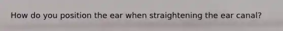 How do you position the ear when straightening the ear canal?