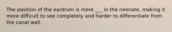 The position of the eardrum is more ___ in the neonate, making it more difficult to see completely and harder to differentiate from the canal wall.