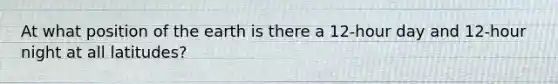 At what position of the earth is there a 12-hour day and 12-hour night at all latitudes?