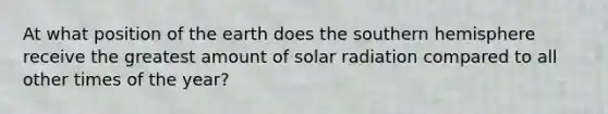 At what position of the earth does the southern hemisphere receive the greatest amount of solar radiation compared to all other times of the year?