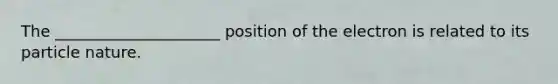 The _____________________ position of the electron is related to its particle nature.