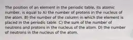 The position of an element in the periodic table, its atomic number, is equal to A) the number of protons in the nucleus of the atom. B) the number of the column in which the element is placed in the periodic table. C) the sum of the number of neutrons and protons in the nucleus of the atom. D) the number of neutrons in the nucleus of the atom.