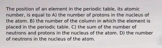 The position of an element in the periodic table, its atomic number, is equal to A) the number of protons in the nucleus of the atom. B) the number of the column in which the element is placed in the periodic table. C) the sum of the number of neutrons and protons in the nucleus of the atom. D) the number of neutrons in the nucleus of the atom.