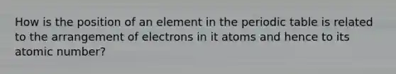 How is the position of an element in the periodic table is related to the arrangement of electrons in it atoms and hence to its atomic number?