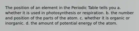 The position of an element in the Periodic Table tells you a. whether it is used in photosynthesis or respiration. b. the number and position of the parts of the atom. c. whether it is organic or inorganic. d. the amount of potential energy of the atom.