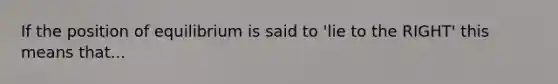 If the position of equilibrium is said to 'lie to the RIGHT' this means that...