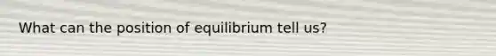 What can the position of equilibrium tell us?