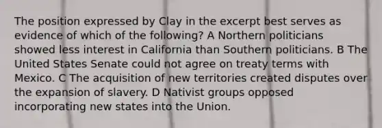 The position expressed by Clay in the excerpt best serves as evidence of which of the following? A Northern politicians showed less interest in California than Southern politicians. B The United States Senate could not agree on treaty terms with Mexico. C The acquisition of new territories created disputes over the expansion of slavery. D Nativist groups opposed incorporating new states into the Union.