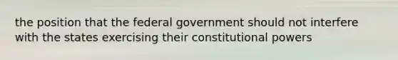 the position that the federal government should not interfere with the states exercising their constitutional powers