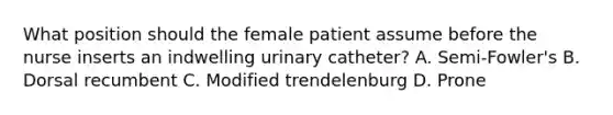 What position should the female patient assume before the nurse inserts an indwelling urinary catheter? A. Semi-Fowler's B. Dorsal recumbent C. Modified trendelenburg D. Prone