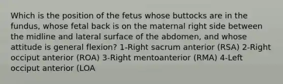 Which is the position of the fetus whose buttocks are in the fundus, whose fetal back is on the maternal right side between the midline and lateral surface of the abdomen, and whose attitude is general flexion? 1-Right sacrum anterior (RSA) 2-Right occiput anterior (ROA) 3-Right mentoanterior (RMA) 4-Left occiput anterior (LOA