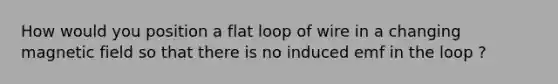 How would you position a flat loop of wire in a changing magnetic field so that there is no induced emf in the loop ?