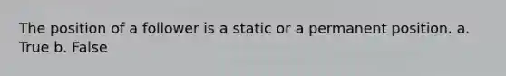 The position of a follower is a static or a permanent position. a. True b. False