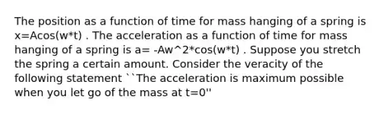 The position as a function of time for mass hanging of a spring is x=Acos(w*t) . The acceleration as a function of time for mass hanging of a spring is a= -Aw^2*cos(w*t) . Suppose you stretch the spring a certain amount. Consider the veracity of the following statement ``The acceleration is maximum possible when you let go of the mass at t=0''