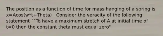 The position as a function of time for mass hanging of a spring is x=Acos(w*t+Theta) . Consider the veracity of the following statement ``To have a maximum stretch of A at initial time of t=0 then the constant theta must equal zero''