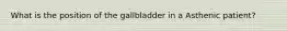 What is the position of the gallbladder in a Asthenic patient?