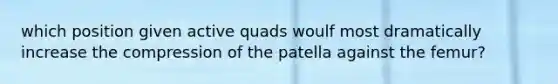 which position given active quads woulf most dramatically increase the compression of the patella against the femur?