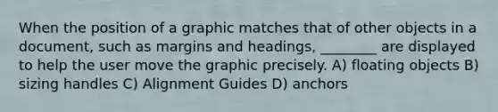 When the position of a graphic matches that of other objects in a document, such as margins and headings, ________ are displayed to help the user move the graphic precisely. A) floating objects B) sizing handles C) Alignment Guides D) anchors