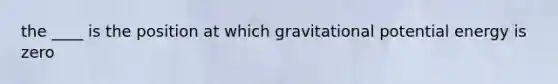 the ____ is the position at which gravitational potential energy is zero