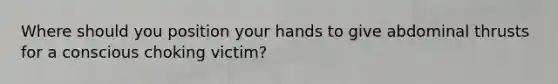 Where should you position your hands to give abdominal thrusts for a conscious choking victim?