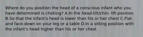 Where do you position the head of a conscious infant who you have determined is choking? A.In the head-tilt/chin- lift position B.So that the infant's head is lower than his or her chest C.Flat and face-down on your leg or a table D.In a sitting position with the infant's head higher than his or her chest