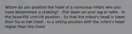 Where do you position the head of a conscious infant who you have determined is choking? - Flat down on your leg or table - In the head-tilt/ chin lift position - So that the infant's head is lower than his or her chest - In a sitting position with the infant's head higher than the chest