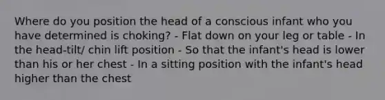 Where do you position the head of a conscious infant who you have determined is choking? - Flat down on your leg or table - In the head-tilt/ chin lift position - So that the infant's head is lower than his or her chest - In a sitting position with the infant's head higher than the chest