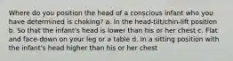 Where do you position the head of a conscious infant who you have determined is choking? a. In the head-tilt/chin-lift position b. So that the infant's head is lower than his or her chest c. Flat and face-down on your leg or a table d. In a sitting position with the infant's head higher than his or her chest