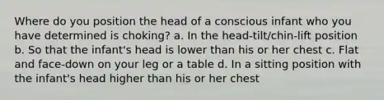 Where do you position the head of a conscious infant who you have determined is choking? a. In the head-tilt/chin-lift position b. So that the infant's head is lower than his or her chest c. Flat and face-down on your leg or a table d. In a sitting position with the infant's head higher than his or her chest