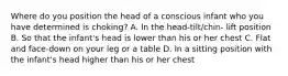 Where do you position the head of a conscious infant who you have determined is choking? A. In the head-tilt/chin- lift position B. So that the infant's head is lower than his or her chest C. Flat and face-down on your leg or a table D. In a sitting position with the infant's head higher than his or her chest