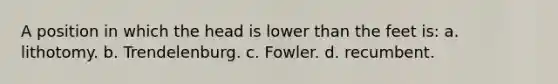 A position in which the head is lower than the feet is: a. lithotomy. b. Trendelenburg. c. Fowler. d. recumbent.