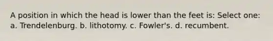 A position in which the head is lower than the feet is: Select one: a. Trendelenburg. b. lithotomy. c. Fowler's. d. recumbent.