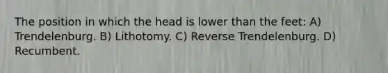 The position in which the head is lower than the feet: A) Trendelenburg. B) Lithotomy. C) Reverse Trendelenburg. D) Recumbent.