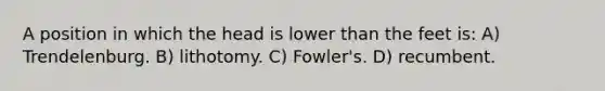 A position in which the head is lower than the feet is: A) Trendelenburg. B) lithotomy. C) Fowler's. D) recumbent.