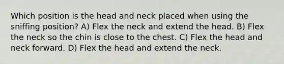 Which position is the head and neck placed when using the sniffing position? A) Flex the neck and extend the head. B) Flex the neck so the chin is close to the chest. C) Flex the head and neck forward. D) Flex the head and extend the neck.