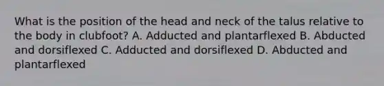 What is the position of the head and neck of the talus relative to the body in clubfoot? A. Adducted and plantarflexed B. Abducted and dorsiflexed C. Adducted and dorsiflexed D. Abducted and plantarflexed