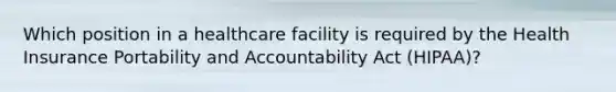 Which position in a healthcare facility is required by the Health Insurance Portability and Accountability Act (HIPAA)?